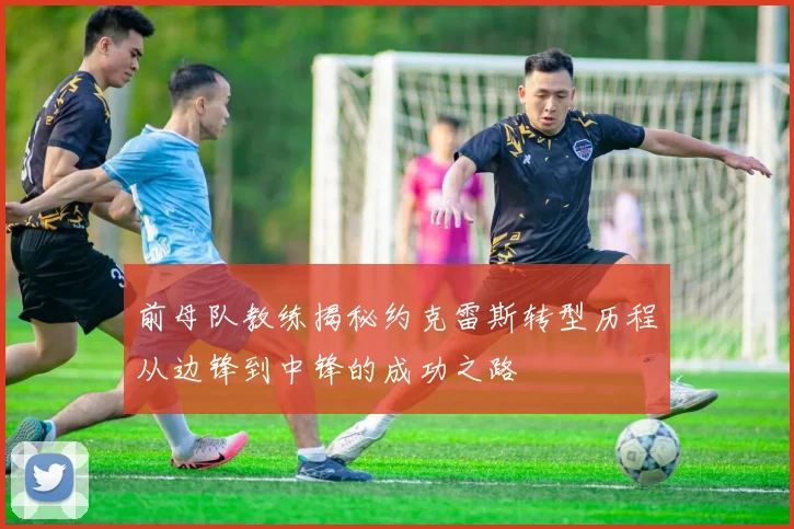 前母队教练揭秘约克雷斯转型历程从边锋到中锋的成功之路