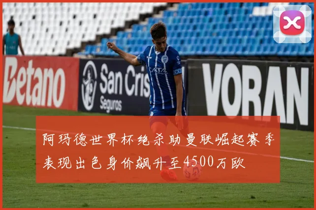 阿玛德世界杯绝杀助曼联崛起赛季表现出色身价飙升至4500万欧