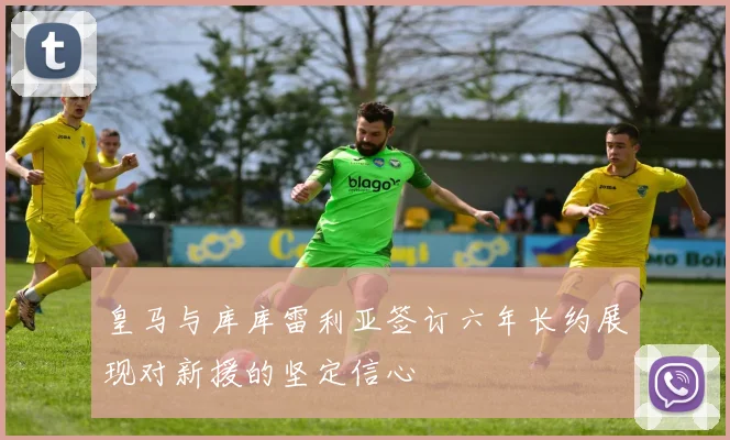 皇马与库库雷利亚签订六年长约展现对新援的坚定信心