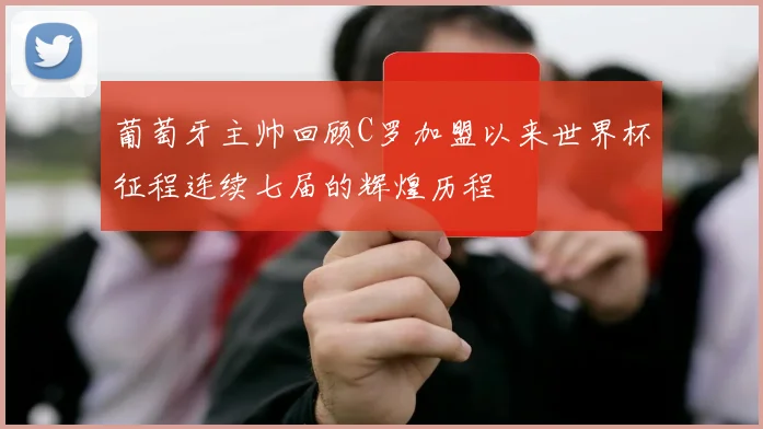 葡萄牙主帅回顾C罗加盟以来世界杯征程连续七届的辉煌历程