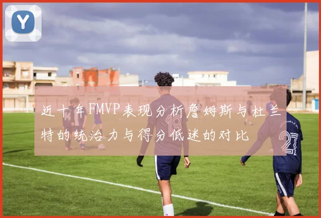 近十年FMVP表现分析詹姆斯与杜兰特的统治力与得分低迷的对比