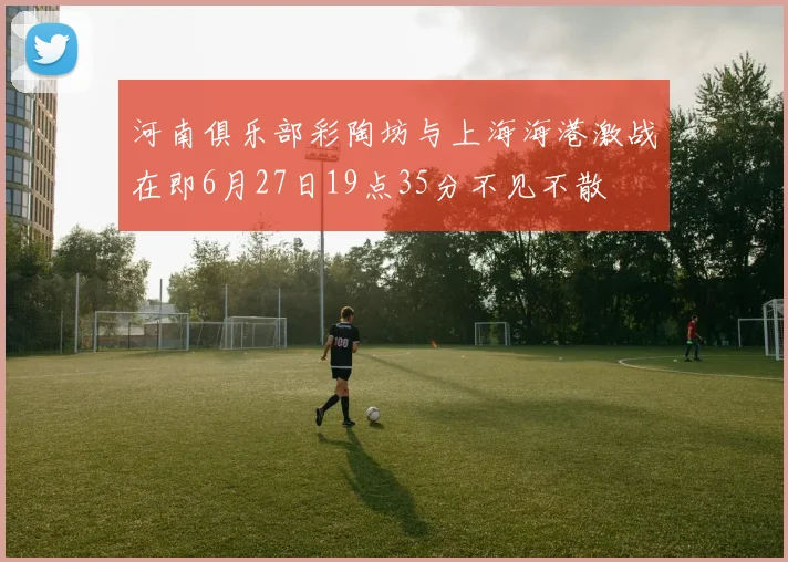 河南俱乐部彩陶坊与上海海港激战在即6月27日19点35分不见不散