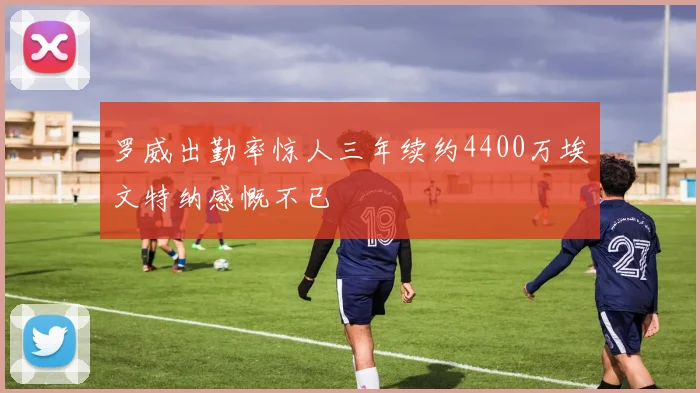 罗威出勤率惊人三年续约4400万埃文特纳感慨不已